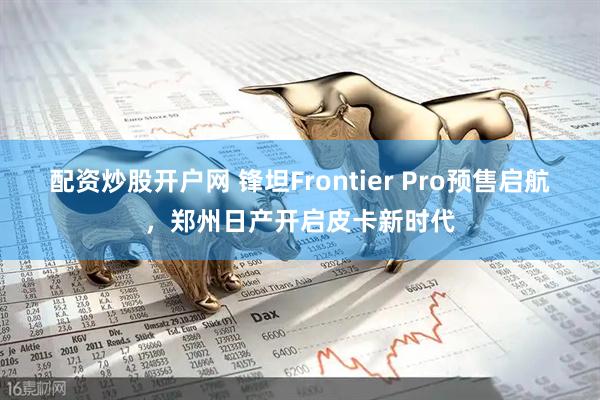 配资炒股开户网 锋坦Frontier Pro预售启航，郑州日产开启皮卡新时代