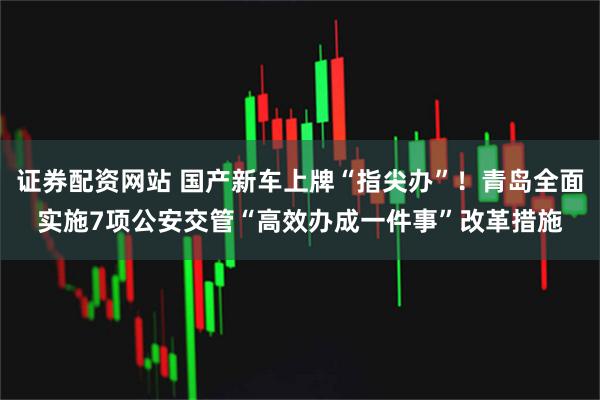 证券配资网站 国产新车上牌“指尖办”！青岛全面实施7项公安交管“高效办成一件事”改革措施