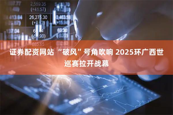 证券配资网站 “破风”号角吹响 2025环广西世巡赛拉开战幕