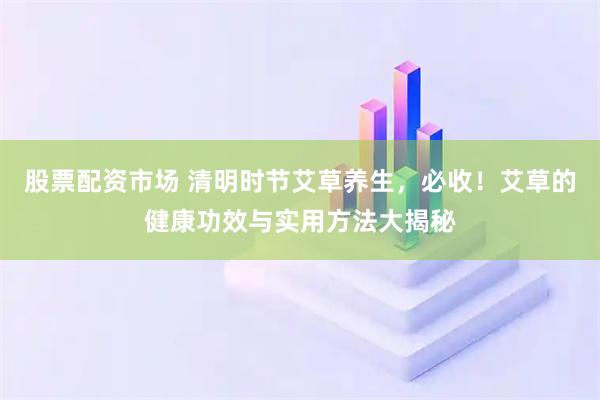 股票配资市场 清明时节艾草养生，必收！艾草的健康功效与实用方法大揭秘