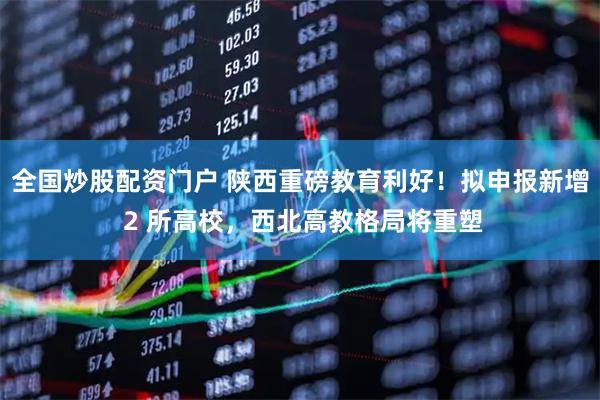 全国炒股配资门户 陕西重磅教育利好！拟申报新增 2 所高校，西北高教格局将重塑