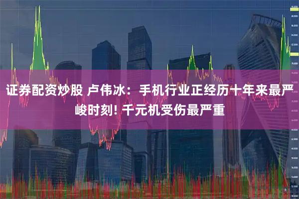 证券配资炒股 卢伟冰：手机行业正经历十年来最严峻时刻! 千元机受伤最严重