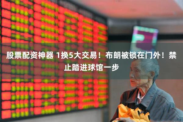 股票配资神器 1换5大交易！布朗被锁在门外！禁止踏进球馆一步