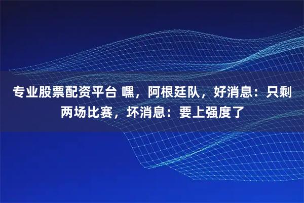 专业股票配资平台 嘿，阿根廷队，好消息：只剩两场比赛，坏消息：要上强度了
