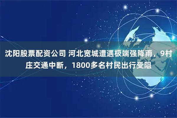 沈阳股票配资公司 河北宽城遭遇极端强降雨，9村庄交通中断，1800多名村民出行受阻