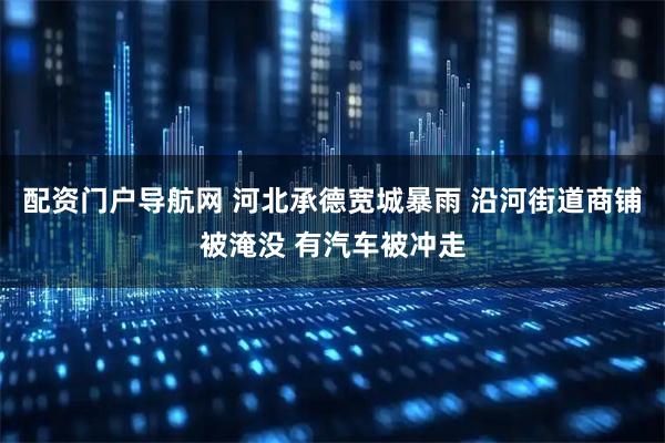 配资门户导航网 河北承德宽城暴雨 沿河街道商铺被淹没 有汽车被冲走