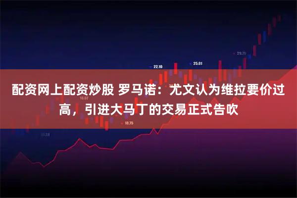配资网上配资炒股 罗马诺：尤文认为维拉要价过高，引进大马丁的交易正式告吹